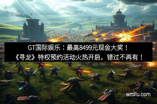GT国际娱乐:最高8499元现金大奖!《寻龙》特权预约活动火热开启,错过不再有!